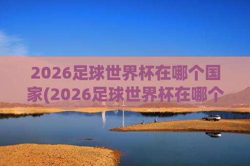 2026足球世界杯在哪个国家(2026足球世界杯在哪个国家举行的)