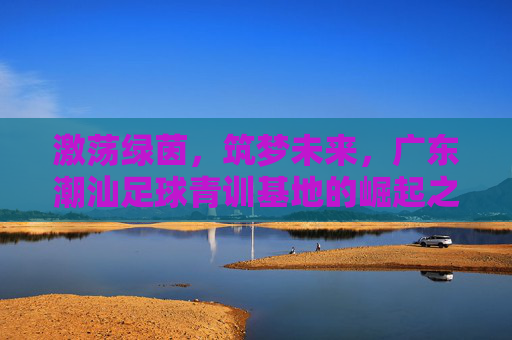 激荡绿茵,筑梦未来,广东潮汕足球青训基地的崛起之路