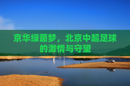 京华绿茵梦,北京中超足球的激情与守望