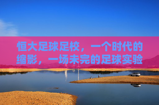 恒大足球足校，一个时代的缩影，一场未完的足球实验