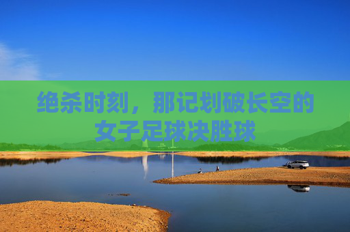 绝杀时刻,那记划破长空的女子足球决胜球