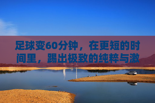 足球变60分钟,在更短的时间里,踢出极致的纯粹与激情