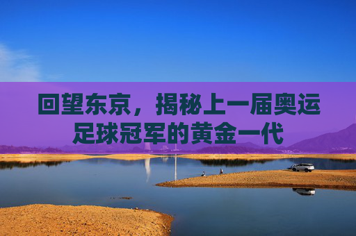 回望东京,揭秘上一届奥运足球冠军的黄金一代