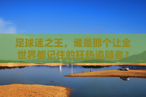 足球迷之王，谁是那个让全世界都记住的狂热追随者？