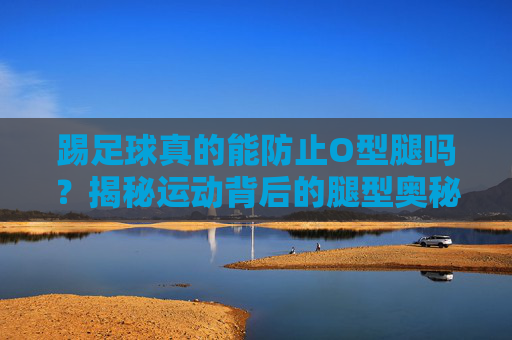 踢足球真的能防止O型腿吗？揭秘运动背后的腿型奥秘