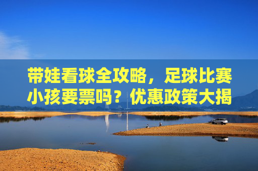 带娃看球全攻略，足球比赛小孩要票吗？优惠政策大揭秘