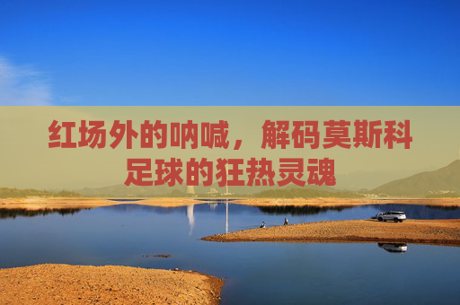 红场外的呐喊，解码莫斯科足球的狂热灵魂