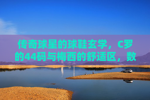 传奇球星的球鞋玄学，C罗的44码与梅西的舒适区，数字背后藏着什么秘密？
