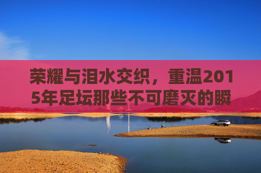 荣耀与泪水交织,重温2015年足坛那些不可磨灭的瞬间
