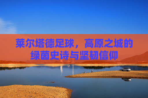 莱尔塔德足球,高原之城的绿茵史诗与坚韧信仰
