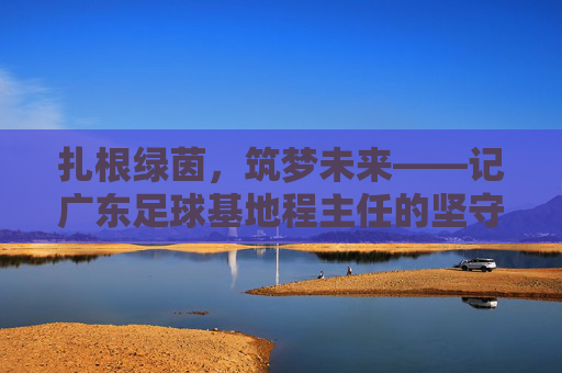 扎根绿茵,筑梦未来——记广东足球基地程主任的坚守与担当