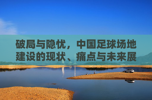 破局与隐忧,中国足球场地建设的现状、痛点与未来展望
