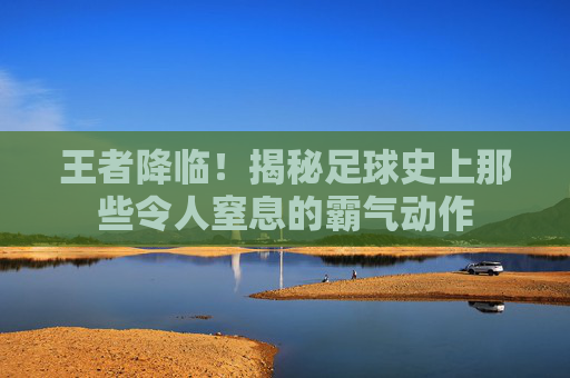王者降临!揭秘足球史上那些令人窒息的霸气动作