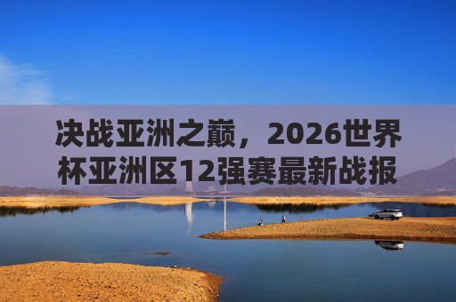 决战亚洲之巅,2026世界杯亚洲区12强赛最新战报与晋级形势深度解析