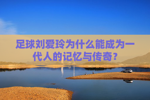 足球刘爱玲为什么能成为一代人的记忆与传奇?