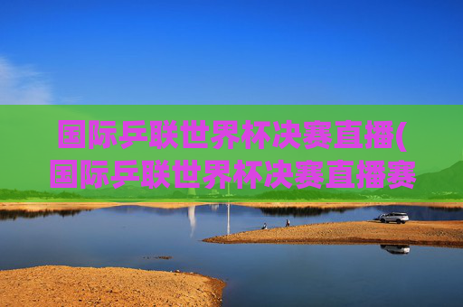 国际乒联世界杯决赛直播(国际乒联世界杯决赛直播赛程今日)