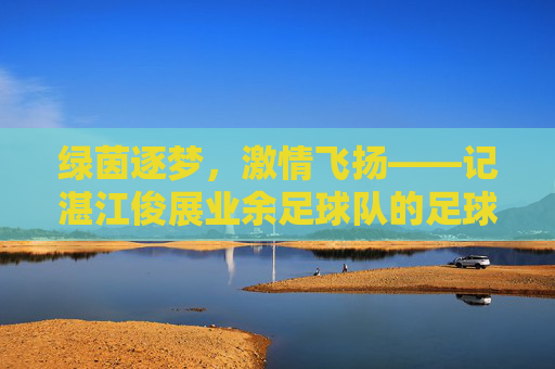 绿茵逐梦，激情飞扬——记湛江俊展业余足球队的足球情怀
