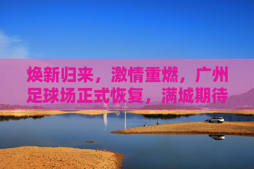 焕新归来,激情重燃,广州足球场正式恢复,满城期待再续荣光