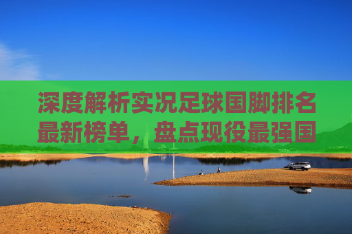 深度解析实况足球国脚排名最新榜单,盘点现役最强国家队阵容,谁才是蓝军之王?