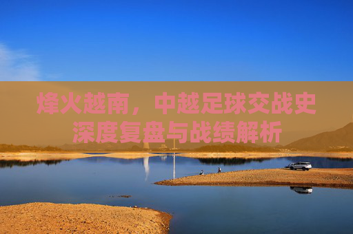 烽火越南，中越足球交战史深度复盘与战绩解析