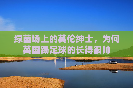 绿茵场上的英伦绅士，为何英国踢足球的长得很帅