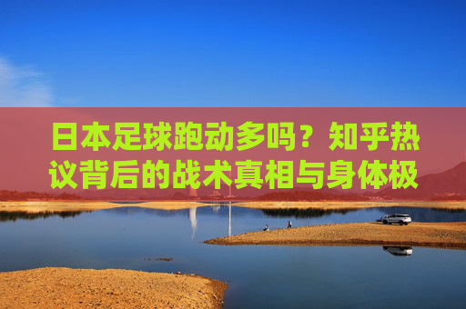 日本足球跑动多吗？知乎热议背后的战术真相与身体极限