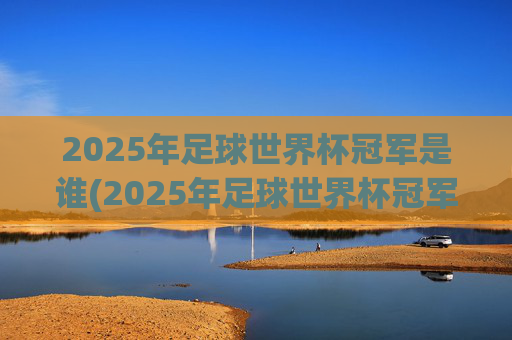 2025年足球世界杯冠军是谁(2025年足球世界杯冠军是谁呀)