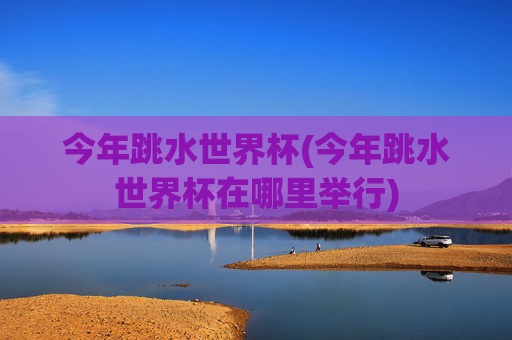 今年跳水世界杯(今年跳水世界杯在哪里举行)