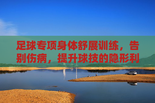 足球专项身体舒展训练，告别伤病，提升球技的隐形利器