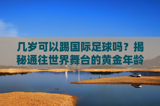 几岁可以踢国际足球吗？揭秘通往世界舞台的黄金年龄与门槛