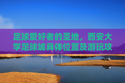 足球爱好者的圣地,西安大学足球城具体位置及游玩攻略