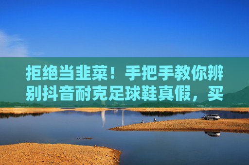 拒绝当韭菜!手把手教你辨别抖音耐克足球鞋真假,买到正品不踩雷