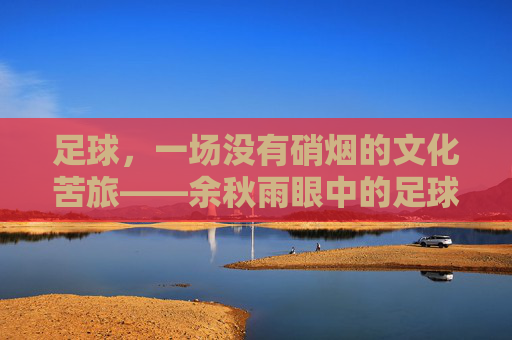 足球,一场没有硝烟的文化苦旅——余秋雨眼中的足球哲学