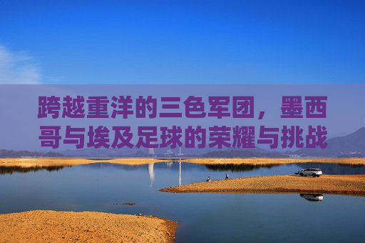 跨越重洋的三色军团，墨西哥与埃及足球的荣耀与挑战