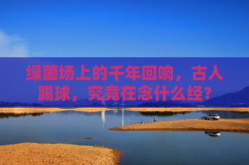 绿茵场上的千年回响,古人踢球,究竟在念什么经?