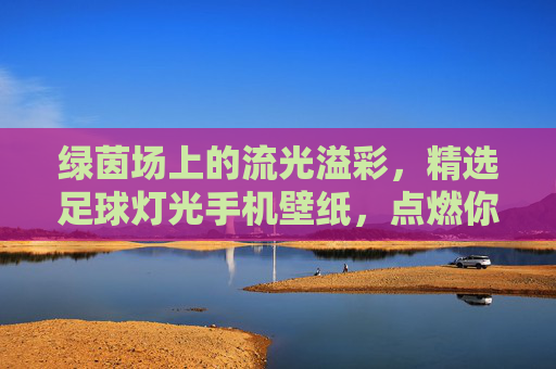 绿茵场上的流光溢彩，精选足球灯光手机壁纸，点燃你的热爱