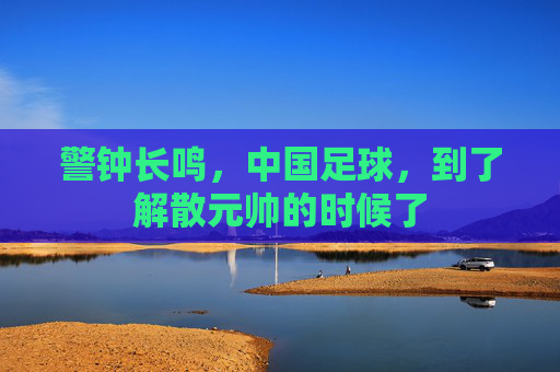 警钟长鸣,中国足球,到了解散元帅的时候了