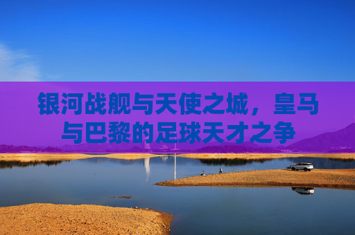 银河战舰与天使之城,皇马与巴黎的足球天才之争
