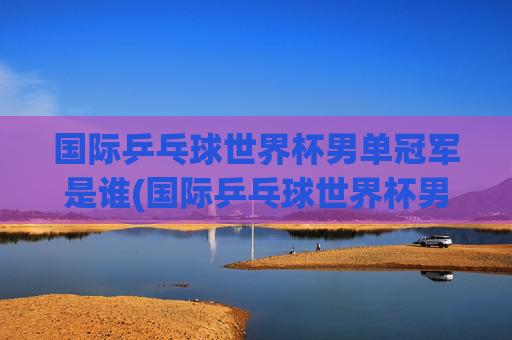 国际乒乓球世界杯男单冠军是谁(国际乒乓球世界杯男单冠军是谁啊)