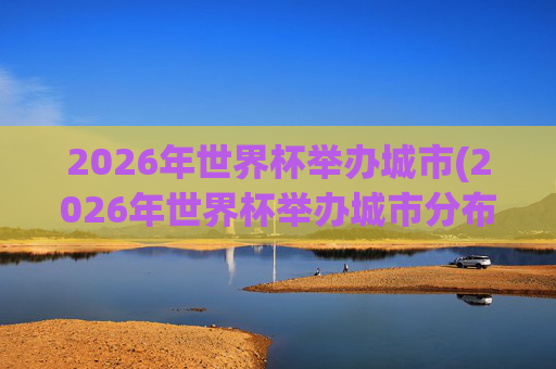 2026年世界杯举办城市(2026年世界杯举办城市分布图)