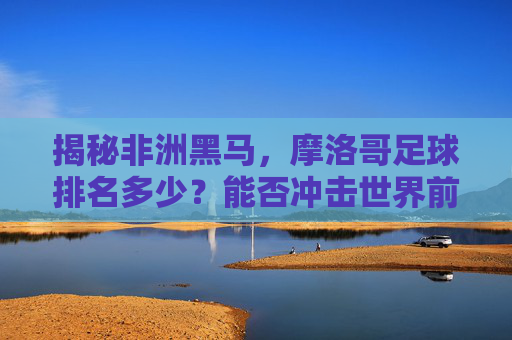 揭秘非洲黑马，摩洛哥足球排名多少？能否冲击世界前十？