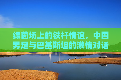 绿茵场上的铁杆情谊，中国男足与巴基斯坦的激情对话