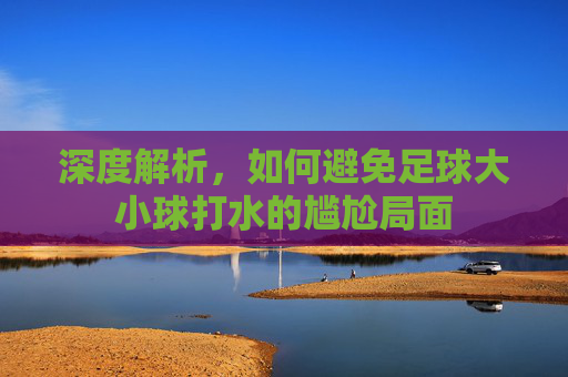 深度解析,如何避免足球大小球打水的尴尬局面