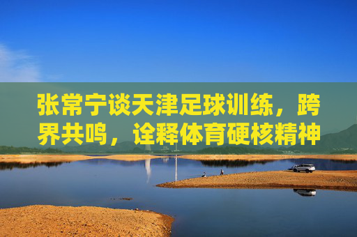张常宁谈天津足球训练，跨界共鸣，诠释体育硬核精神