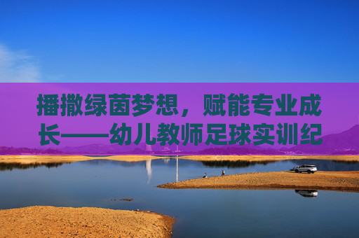 播撒绿茵梦想,赋能专业成长——幼儿教师足球实训纪实