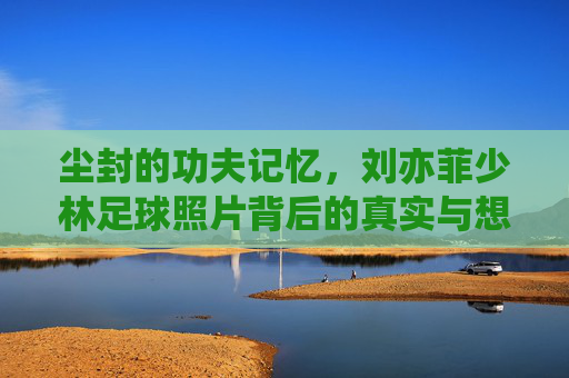 尘封的功夫记忆,刘亦菲少林足球照片背后的真实与想象