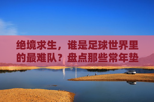 绝境求生,谁是足球世界里的最难队?盘点那些常年垫底的史上最差国家队