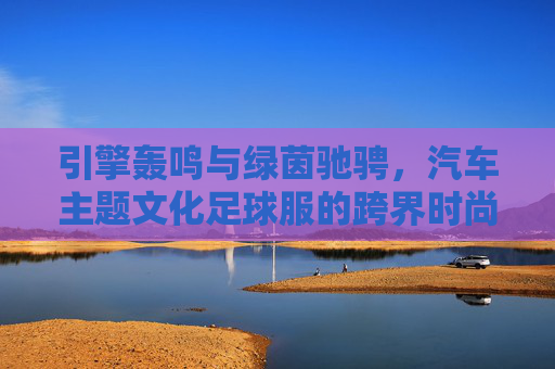 引擎轰鸣与绿茵驰骋,汽车主题文化足球服的跨界时尚
