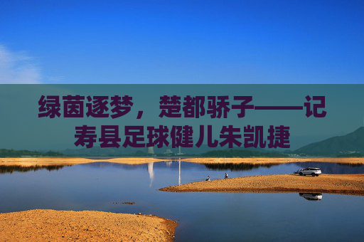 绿茵逐梦,楚都骄子——记寿县足球健儿朱凯捷