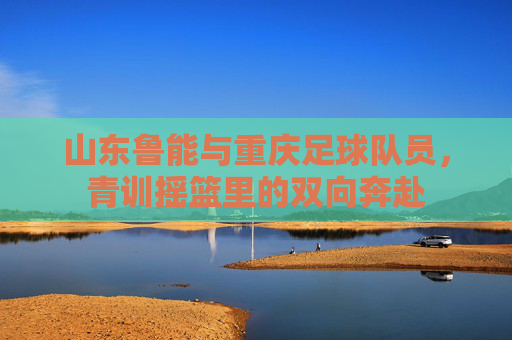 山东鲁能与重庆足球队员,青训摇篮里的双向奔赴